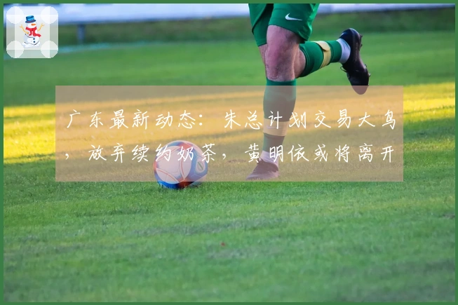 广东最新动态：朱总计划交易大鸟，放弃续约奶茶，黄明依或将离开