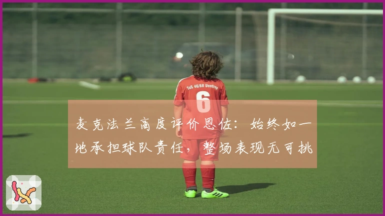 麦克法兰高度评价恩佐：始终如一地承担球队责任，整场表现无可挑剔